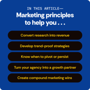In this article- Marketing principles to help you... convert research into revenue, develop trend-proof strategies, know when to pivot or persist, turn your agency into a growth partner, create compound marketing wins